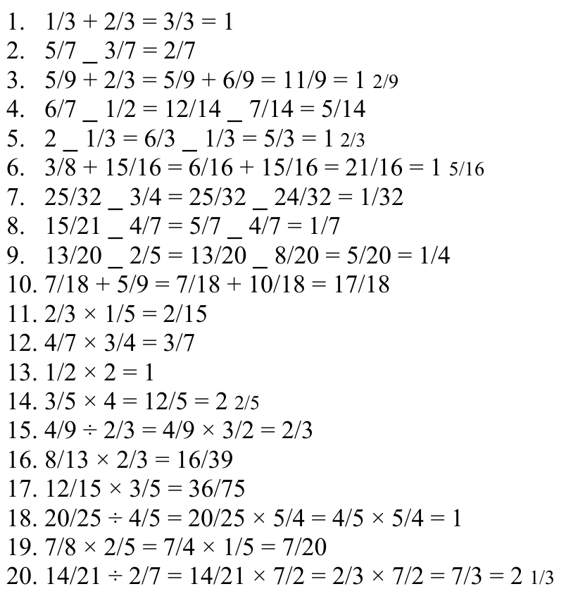 1. 1/3 + 2/3 = 3/3 = 1 2. 5/7 _ 3/7 = 2/7 3. 5/9 + 2/3 = 5/9 + 6/9 = 11/9 = 1 2/9 4. 6/7 _ 1/2 = 12/14 _ 7/14 = 5/14 5. 2 _ 1/3 = 6/3 _ 1/3 = 5/3 = 1 2/3 6. 3/8 + 15/16 = 6/16 + 15/16 = 21/16 = 1 5/16 7. 25/32 _ 3/4 = 25/32 _ 24/32 = 1/32 8. 15/21 _ 4/7 = 5/7 _ 4/7 = 1/7 9. 13/20 _ 2/5 = 13/20 _ 8/20 = 5/20 = 1/4 10. 7/18 + 5/9 = 7/18 + 10/18 = 17/18 11. 2/3 × 1/5 = 2/15 12. 4/7 × 3/4 = 3/7 13. 1/