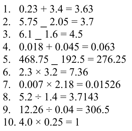 1. 0.23 + 3.4 = 3.63 2. 5.75 _ 2.05 = 3.7 3. 6.1 _ 1.6 = 4.5 4. 0.018 + 0.045 = 0.063 5. 468.75 _ 192.5 = 276.25 6. 2.3 × 3.2 = 7.36 7. 0.007 × 2.18 = 0.01526 8. 5.2 ÷ 1.4 = 3.7143 9. 12.26 ÷ 0.04 = 306.5 10. 4.0 × 0.25 = 1